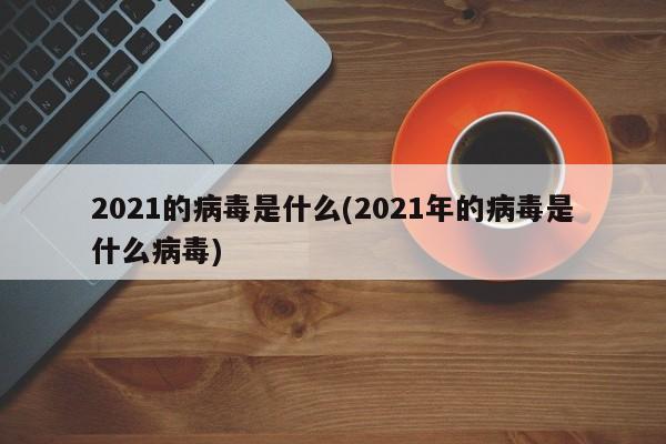 2021的病毒是什么(2021年的病毒是什么病毒)