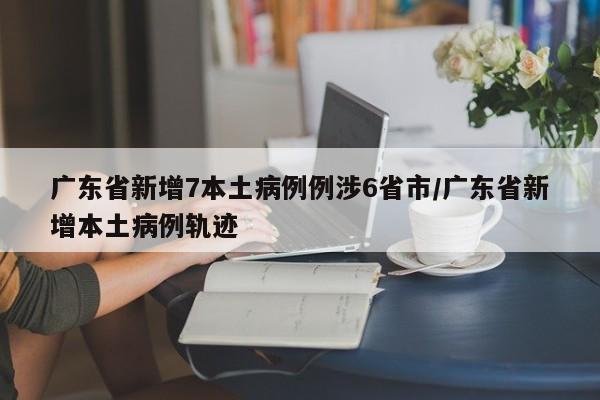 广东省新增7本土病例例涉6省市/广东省新增本土病例轨迹