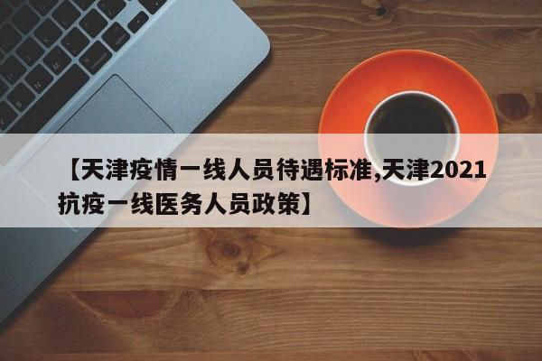 【天津疫情一线人员待遇标准,天津2021抗疫一线医务人员政策】