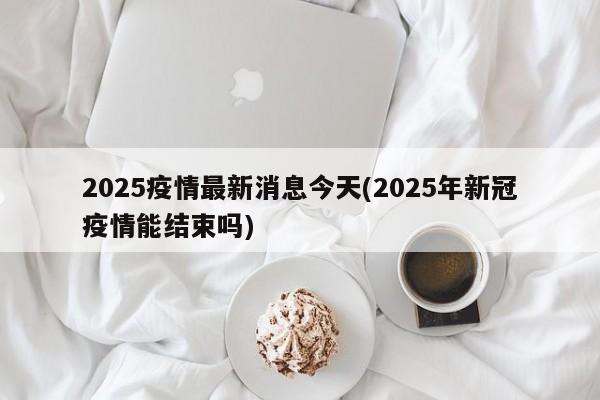 2025疫情最新消息今天(2025年新冠疫情能结束吗)