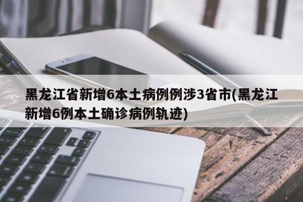 黑龙江省新增6本土病例例涉3省市(黑龙江新增6例本土确诊病例轨迹)