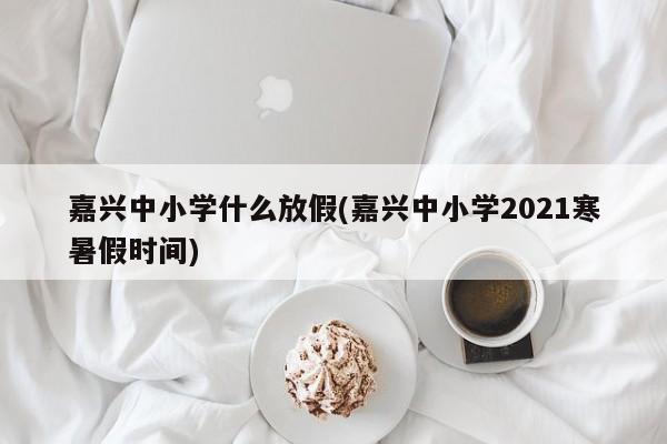 嘉兴中小学什么放假(嘉兴中小学2021寒暑假时间)