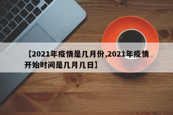 【2021年疫情是几月份,2021年疫情开始时间是几月几日】