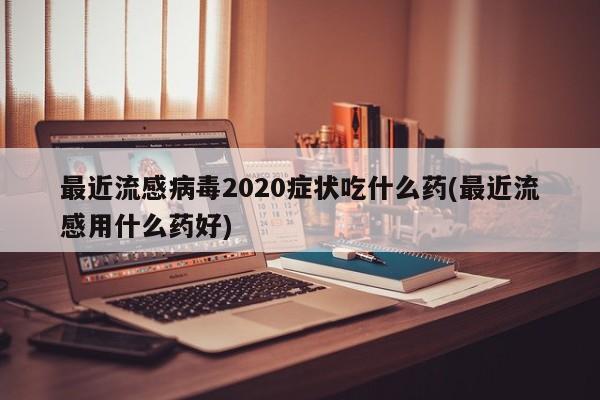 最近流感病毒2020症状吃什么药(最近流感用什么药好)