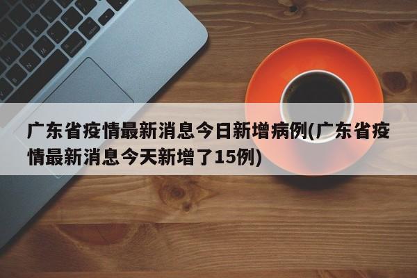 广东省疫情最新消息今日新增病例(广东省疫情最新消息今天新增了15例)